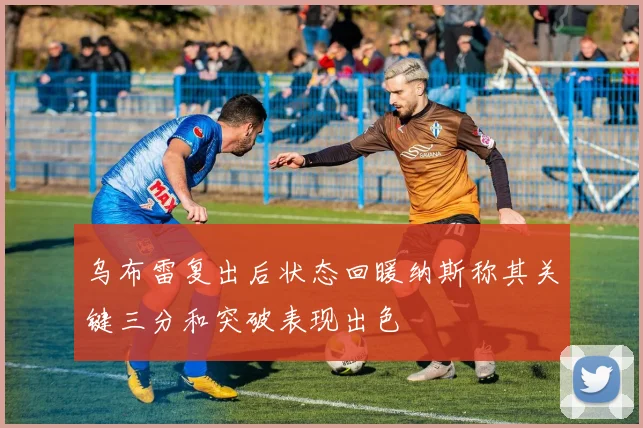 乌布雷复出后状态回暖纳斯称其关键三分和突破表现出色