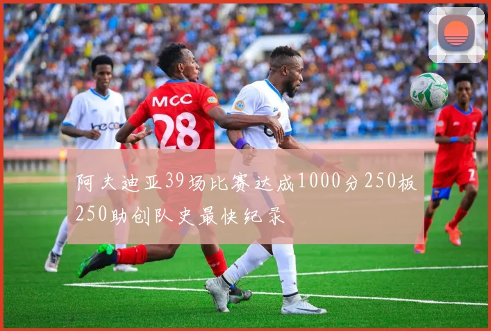 阿夫迪亚39场比赛达成1000分250板250助创队史最快纪录