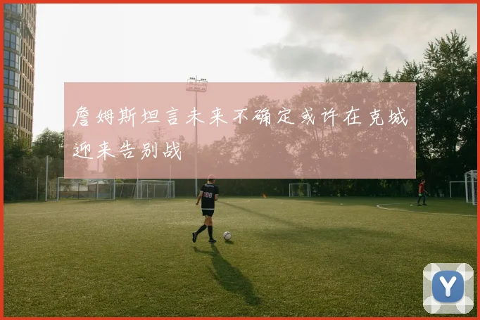 詹姆斯坦言未来不确定或许在克城迎来告别战