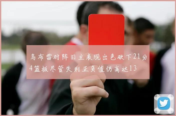 乌布雷对阵旧主表现出色砍下21分4篮板尽管失利正负值仍高达13