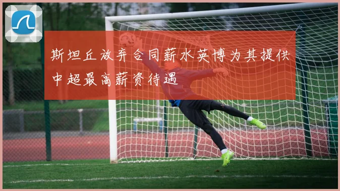 斯坦丘放弃合同薪水英博为其提供中超最高薪资待遇