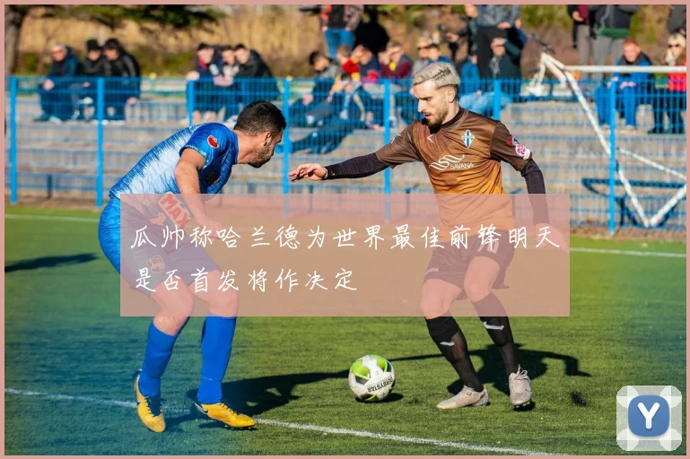 瓜帅称哈兰德为世界最佳前锋明天是否首发将作决定