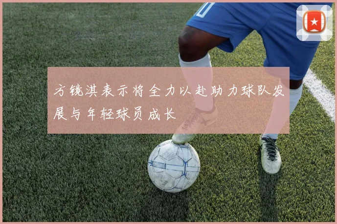 方镜淇表示将全力以赴助力球队发展与年轻球员成长